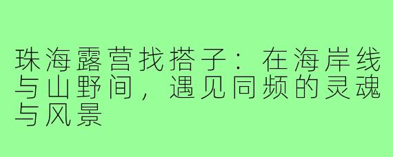 珠海露营找搭子:在海岸线与山野间,遇见同频的灵魂与风景