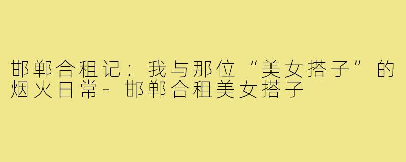 邯郸合租记:我与那位“美女搭子”的烟火日常-邯郸合租美女搭子
