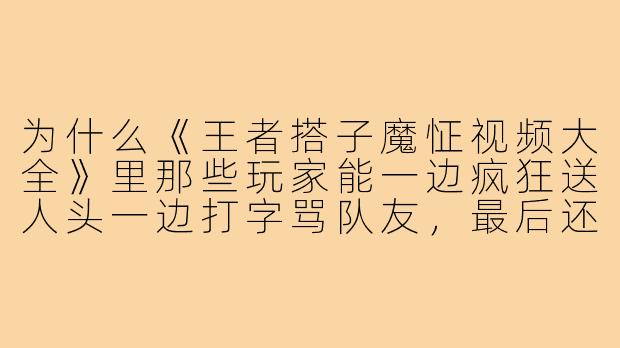 为什么《王者搭子魔怔视频大全》里那些玩家能一边疯狂送人头一边打字骂队友，最后还理直气壮地说“我菜我有理，你强你带飞”？-王者搭子魔怔视频大全