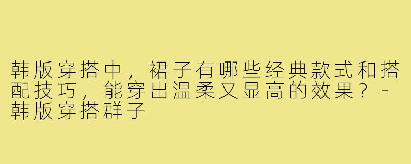 韩版穿搭中,裙子有哪些经典款式和搭配技巧,能穿出温柔又显高的效果?-韩版穿搭群子