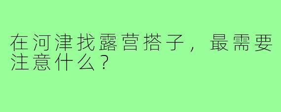 在河津找露营搭子，最需要注意什么？