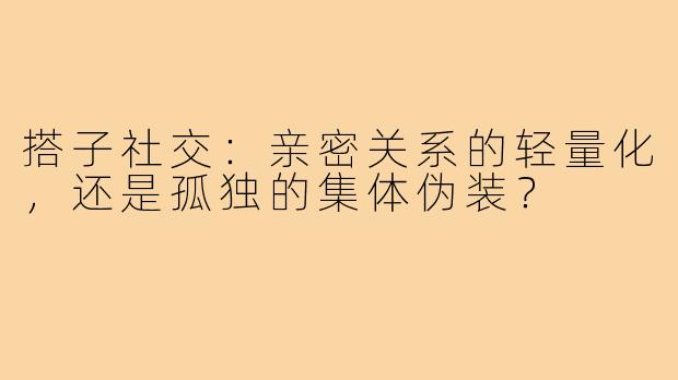 搭子社交:亲密关系的轻量化,还是孤独的集体伪装?