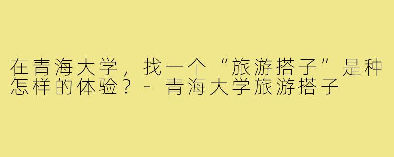 在青海大学,找一个“旅游搭子”是种怎样的体验?-青海大学旅游搭子