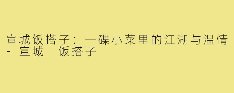 宣城饭搭子:一碟小菜里的江湖与温情-宣城 饭搭子