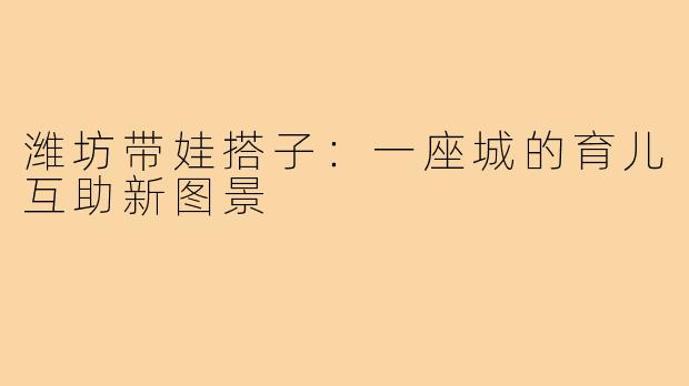 潍坊带娃搭子：一座城的育儿互助新图景