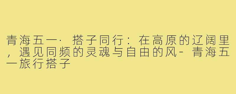 青海五一·搭子同行：在高原的辽阔里，遇见同频的灵魂与自由的风-青海五一旅行搭子