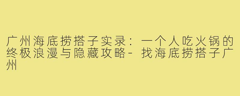 广州海底捞搭子实录：一个人吃火锅的终极浪漫与隐藏攻略-找海底捞搭子广州