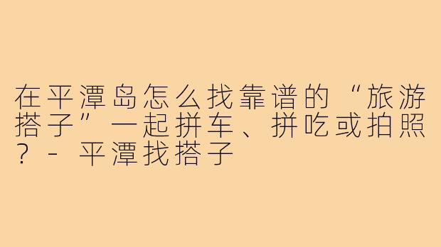 在平潭岛怎么找靠谱的“旅游搭子”一起拼车、拼吃或拍照？-平潭找搭子