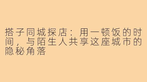 搭子同城探店:用一顿饭的时间,与陌生人共享这座城市的隐秘角落