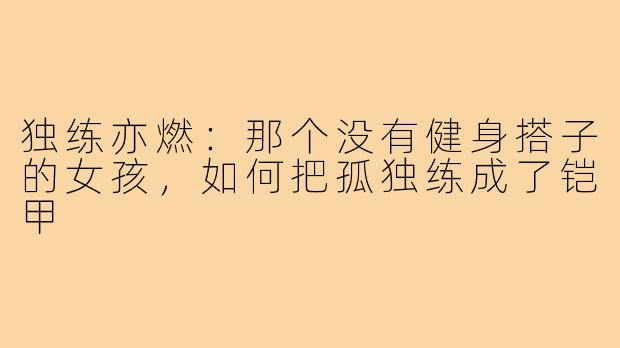 独练亦燃：那个没有健身搭子的女孩，如何把孤独练成了铠甲