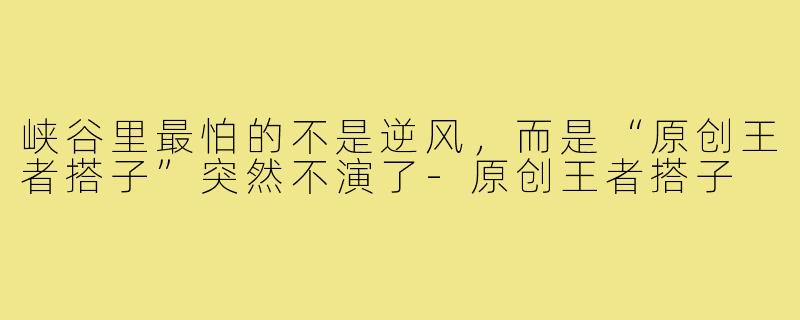 峡谷里最怕的不是逆风，而是“原创王者搭子”突然不演了-原创王者搭子