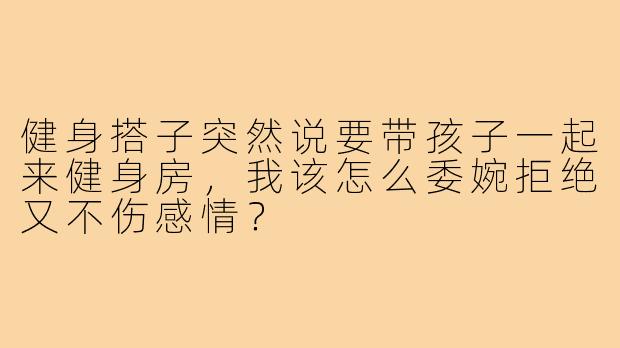 健身搭子突然说要带孩子一起来健身房，我该怎么委婉拒绝又不伤感情？