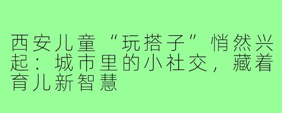 西安儿童“玩搭子”悄然兴起:城市里的小社交,藏着育儿新智慧