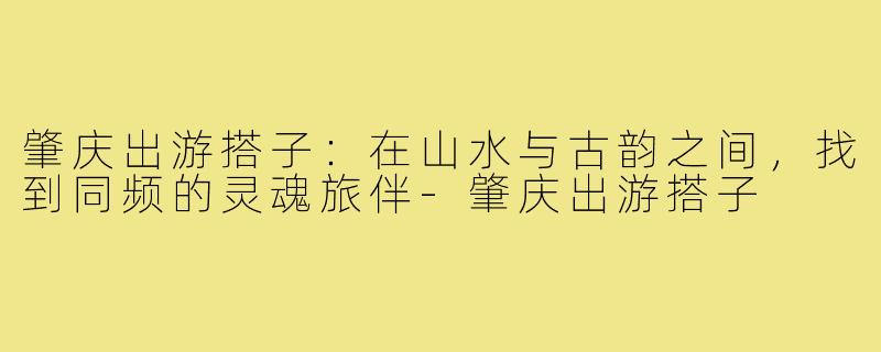 肇庆出游搭子:在山水与古韵之间,找到同频的灵魂旅伴-肇庆出游搭子