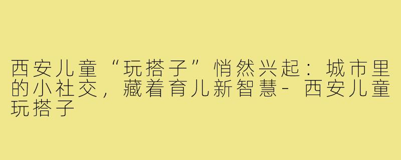 西安儿童“玩搭子”悄然兴起:城市里的小社交,藏着育儿新智慧-西安儿童玩搭子