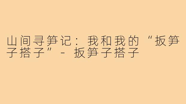 山间寻笋记:我和我的“扳笋子搭子”-扳笋子搭子