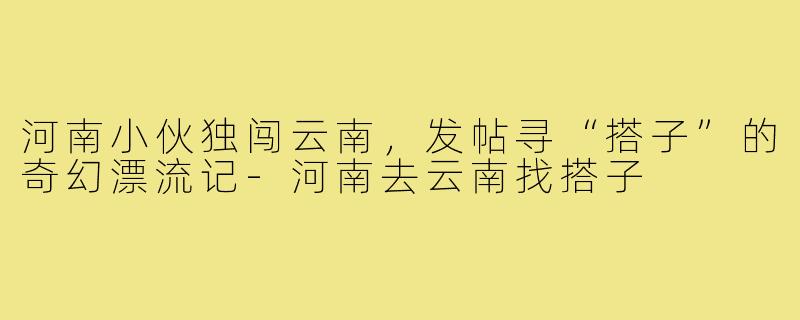 河南小伙独闯云南,发帖寻“搭子”的奇幻漂流记-河南去云南找搭子