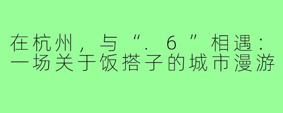 在杭州,与“.6”相遇:一场关于饭搭子的城市漫游