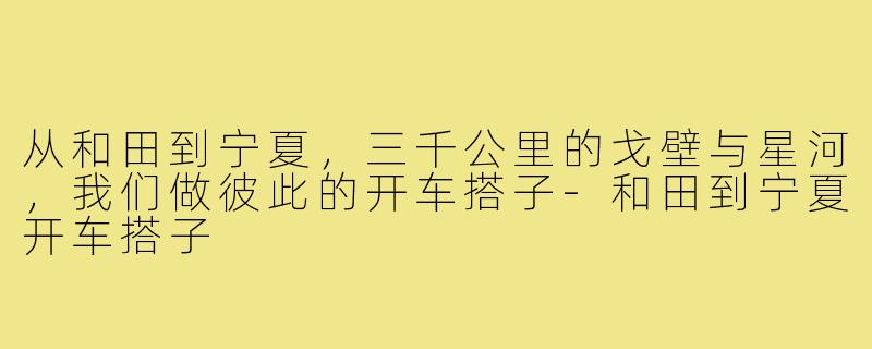 从和田到宁夏，三千公里的戈壁与星河，我们做彼此的开车搭子-和田到宁夏开车搭子
