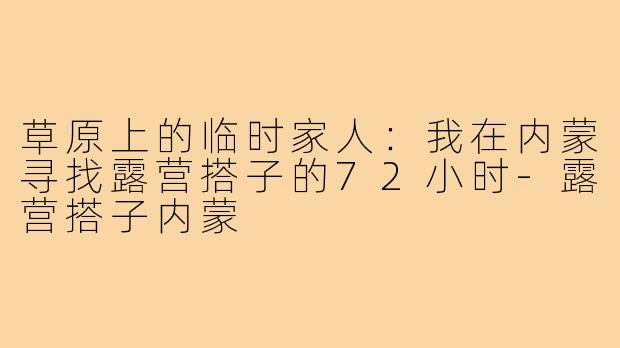 草原上的临时家人：我在内蒙寻找露营搭子的72小时-露营搭子内蒙