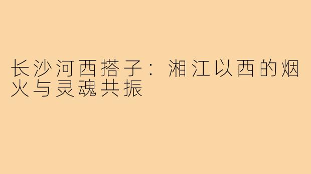 长沙河西搭子:湘江以西的烟火与灵魂共振