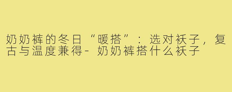 奶奶裤的冬日“暖搭”：选对袄子，复古与温度兼得-奶奶裤搭什么袄子