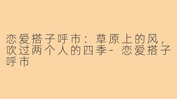 恋爱搭子呼市：草原上的风，吹过两个人的四季-恋爱搭子呼市