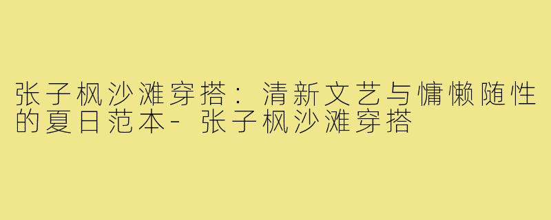 张子枫沙滩穿搭:清新文艺与慵懒随性的夏日范本-张子枫沙滩穿搭