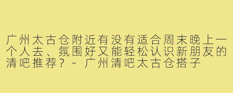 广州太古仓附近有没有适合周末晚上一个人去、氛围好又能轻松认识新朋友的清吧推荐？-广州清吧太古仓搭子