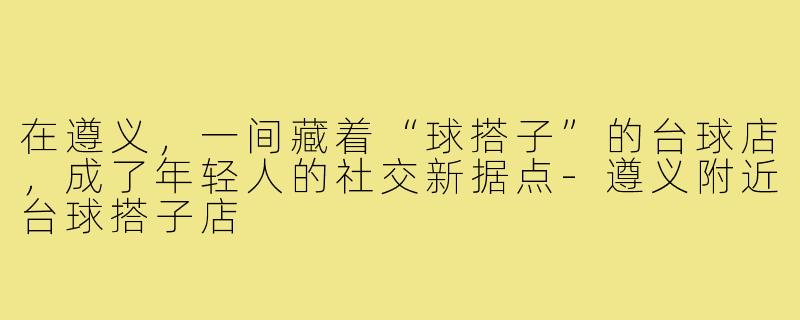 在遵义,一间藏着“球搭子”的台球店,成了年轻人的社交新据点-遵义附近台球搭子店