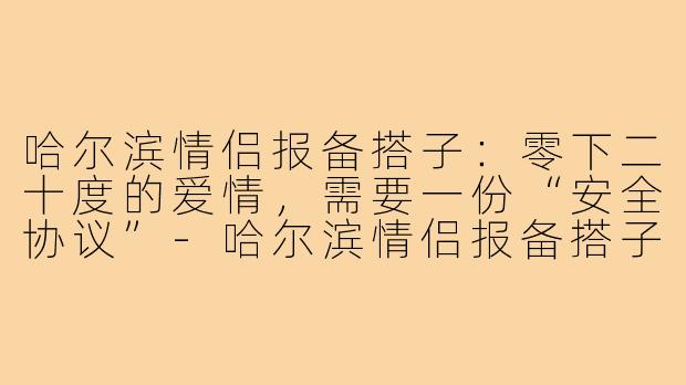 哈尔滨情侣报备搭子:零下二十度的爱情,需要一份“安全协议”-哈尔滨情侣报备搭子