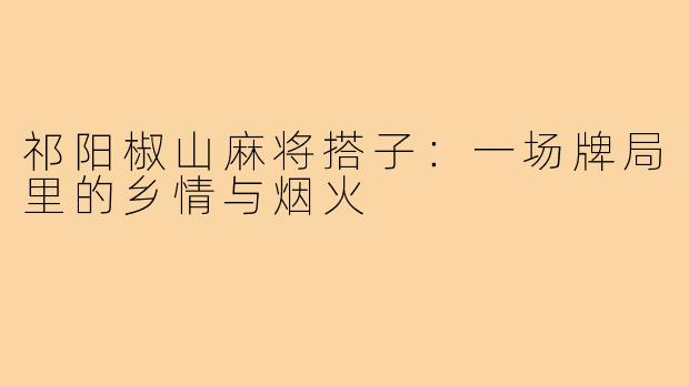 祁阳椒山麻将搭子：一场牌局里的乡情与烟火