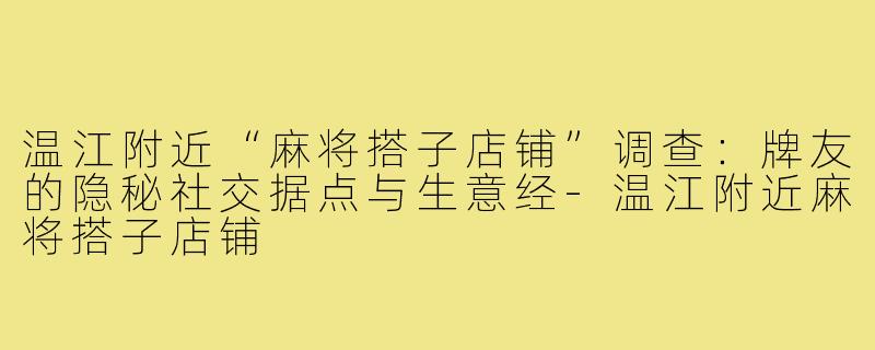温江附近“麻将搭子店铺”调查：牌友的隐秘社交据点与生意经-温江附近麻将搭子店铺