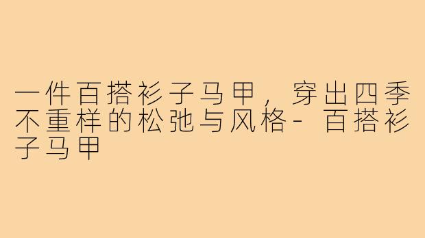 一件百搭衫子马甲,穿出四季不重样的松弛与风格-百搭衫子马甲