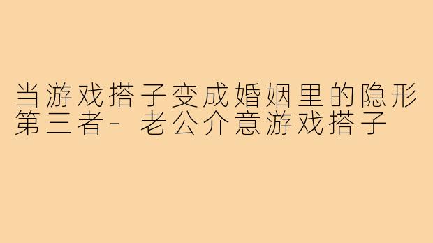 当游戏搭子变成婚姻里的隐形第三者-老公介意游戏搭子
