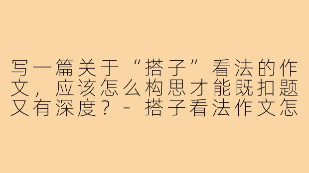 写一篇关于“搭子”看法的作文,应该怎么构思才能既扣题又有深度?-搭子看法作文怎么写