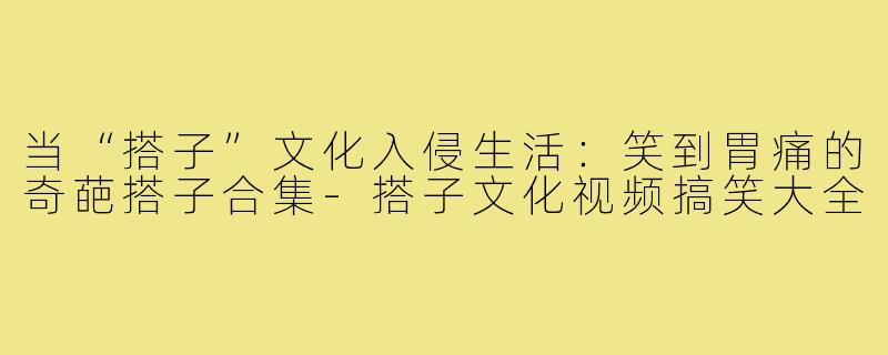 当“搭子”文化入侵生活:笑到胃痛的奇葩搭子合集-搭子文化视频搞笑大全