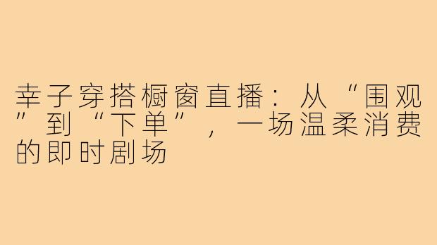 幸子穿搭橱窗直播:从“围观”到“下单”,一场温柔消费的即时剧场