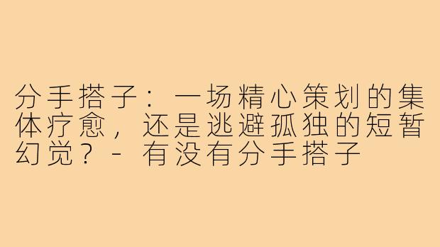 分手搭子：一场精心策划的集体疗愈，还是逃避孤独的短暂幻觉？-有没有分手搭子