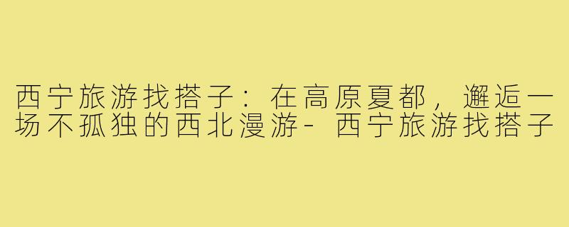 西宁旅游找搭子：在高原夏都，邂逅一场不孤独的西北漫游-西宁旅游找搭子