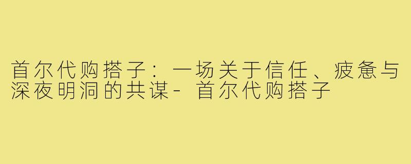 首尔代购搭子:一场关于信任、疲惫与深夜明洞的共谋-首尔代购搭子