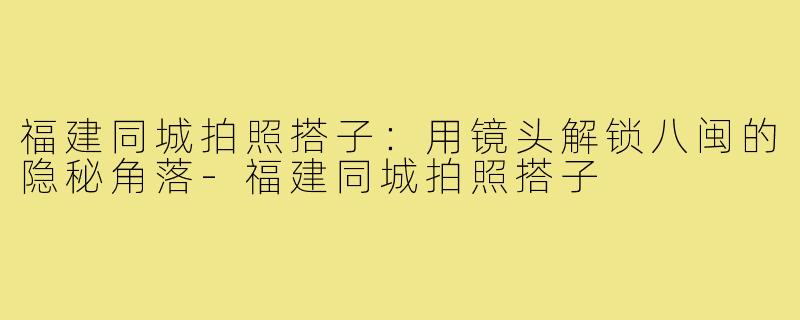 福建同城拍照搭子：用镜头解锁八闽的隐秘角落-福建同城拍照搭子