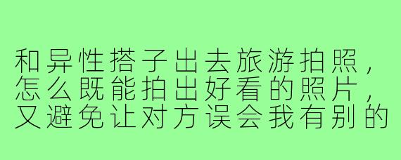 和异性搭子出去旅游拍照,怎么既能拍出好看的照片,又避免让对方误会我有别的意思?