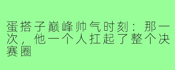 蛋搭子巅峰帅气时刻:那一次,他一个人扛起了整个决赛圈