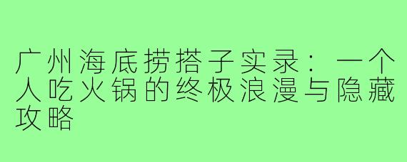 广州海底捞搭子实录：一个人吃火锅的终极浪漫与隐藏攻略