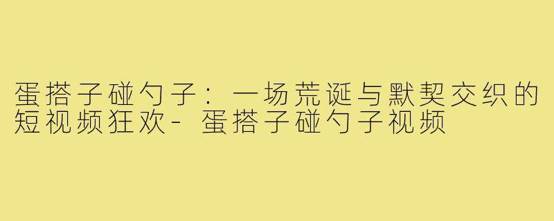 蛋搭子碰勺子:一场荒诞与默契交织的短视频狂欢-蛋搭子碰勺子视频