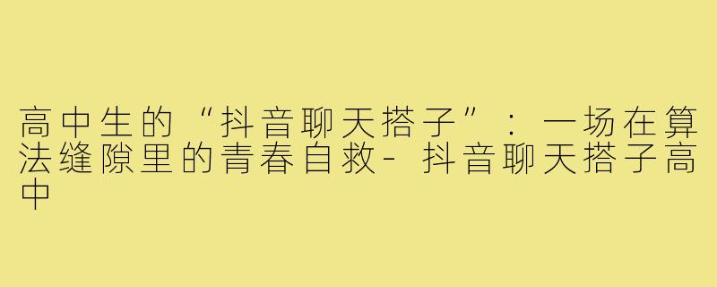 高中生的“抖音聊天搭子”：一场在算法缝隙里的青春自救-抖音聊天搭子高中