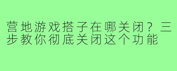 营地游戏搭子在哪关闭？三步教你彻底关闭这个功能