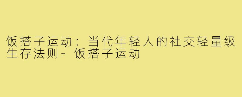 饭搭子运动:当代年轻人的社交轻量级生存法则-饭搭子运动