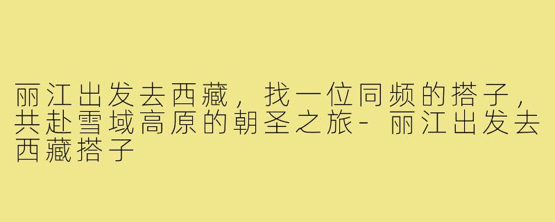 丽江出发去西藏,找一位同频的搭子,共赴雪域高原的朝圣之旅-丽江出发去西藏搭子